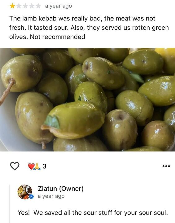 A screenshot of a Google review and the response. There is an image of green olives and a 1 star rating. The review says "the lamb kebab was really bad, the meat was not fresh. It tasted sour. Also, they served us rotten green olives. No recommend."
The review response says "Yes! We saved all the sour stuff for your sour soul."
