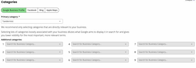 A screenshot of a web interface section titled "Categories."
At the top, there are tabs for different platforms: "Google Business Profile" (selected), "Facebook," "Bing," and "Apple Maps."
Below these tabs, there's a "Primary category" field with "Taxidermist" selected in a dropdown menu.
Further down, there's explanatory text: "We recommend only selecting categories that are directly relevant to your business. Selecting lots of categories loosely associated with your business dilutes what Google aims to display it in search for and gives you lower visibility for the most important, more relevant terms."
Finally, there's an "Additional categories" section with nine empty dropdown fields labeled "Search for Business Category..." numbered 1 through 9.